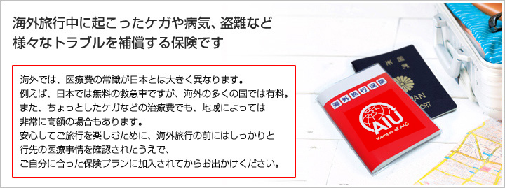 海外旅行中に起こったケガや病気、盗難など様々なトラブルを補償する保険です。海外では、医療費の常識が日本とは大きく異なります。たとえば、日本では無料の救急車ですが、海外の多くの国では有料。また、ちょっとしたケガなどの治療費でも、地域によっては非常に高額の場合もあります。安心してご旅行を楽しむために、海外旅行の前にはしっかりと行き先の医療事情を確認されたうえで、ご自分に合った保険プランに加入されてからお出かけください！