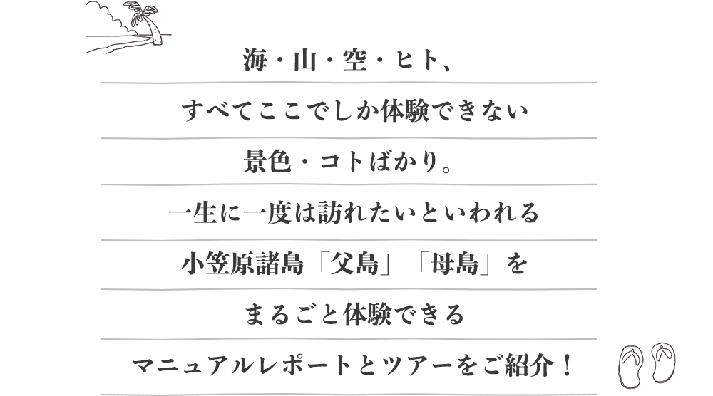 海・山・空・ヒト、すべてここでしか体験できない景色・コトばかり。一生に一度は訪れたいといわれる小笠原諸島「父島」「母島」をまるごと体験できるマニュアルレポートとツアーをご紹介！