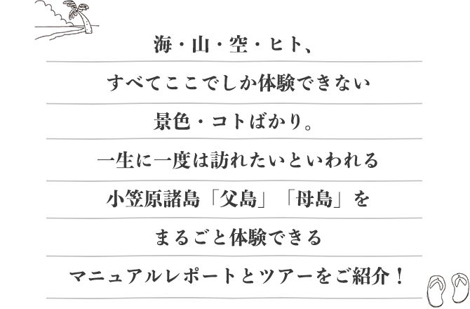 海・山・空・ヒト、すべてここでしか体験できない景色・コトばかり。一生に一度は訪れたいといわれる小笠原諸島「父島」「母島」をまるごと体験できるマニュアルレポートとツアーをご紹介！